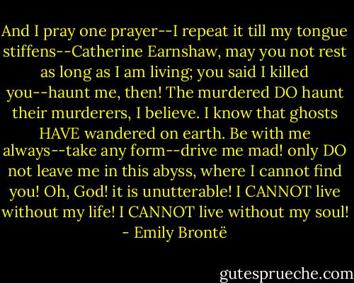 And I pray one prayer--I repeat it till my tongue stiffens--Catherine Earnshaw, may you not rest as long as I am living; you said I killed you--haunt me, then! The murdered DO haunt their murderers, I believe. I know that ghosts HAVE wandered on earth. Be with me always--take any form--drive me mad! only DO not leave me in this abyss, where I cannot find you! Oh, God! it is unutterable! I CANNOT live without my life! I CANNOT live without my soul! - Emily Brontë