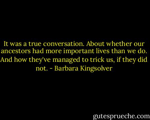 It was a true conversation. About whether our ancestors had more important lives than we do. And how they've managed to trick us, if they did not. - Barbara Kingsolver