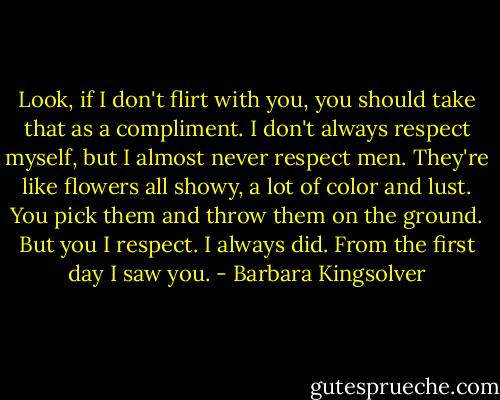 Look, if I don't flirt with you, you should take that as a compliment. I don't always respect myself, but I almost never respect men. They're like flowers all showy, a lot of color and lust. You pick them and throw them on the ground. But you I respect. I always did. From the first day I saw you. - Barbara Kingsolver