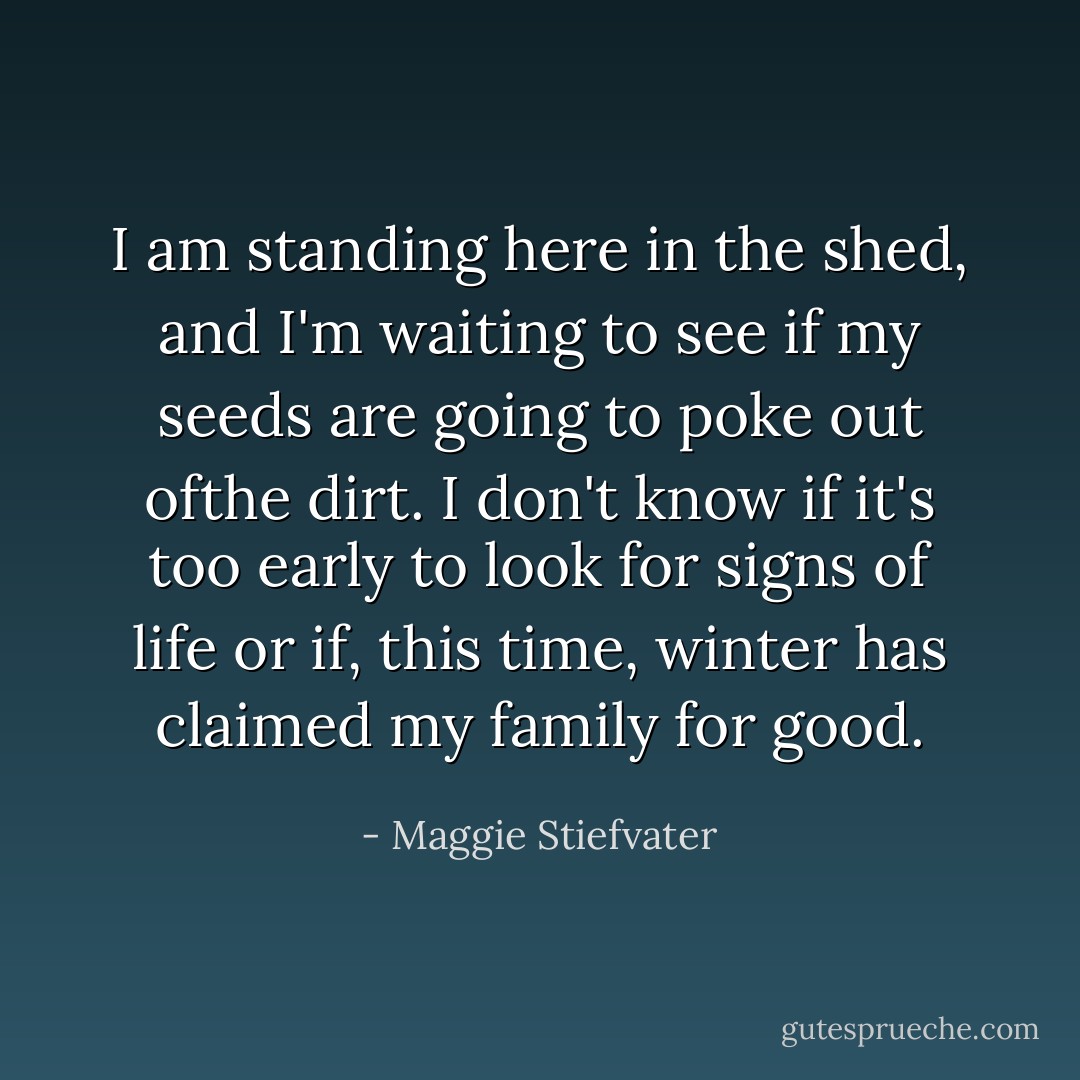 I am standing here in the shed, and I'm waiting to see if my seeds are going to poke out ofthe dirt. I don't know if it's too early to look for signs of life or if, this time, winter has claimed my family for good. - Maggie Stiefvater
