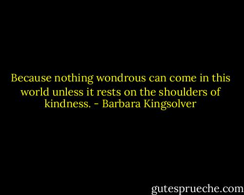 Because nothing wondrous can come in this world unless it rests on the shoulders of kindness. - Barbara Kingsolver