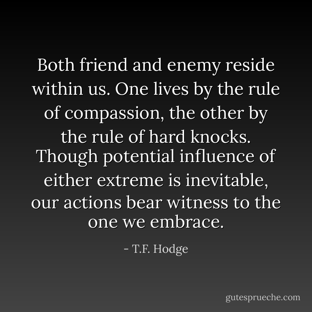 Both friend and enemy reside within us. One lives by the rule of compassion, the other by the rule of hard knocks. Though potential influence of either extreme is inevitable, our actions bear witness to the one we embrace. - T.F. Hodge