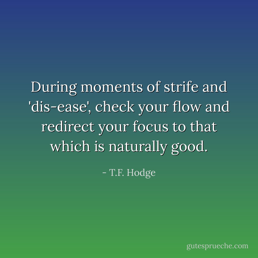 During moments of strife and 'dis-ease', check your flow and redirect your focus to that which is naturally good. - T.F. Hodge