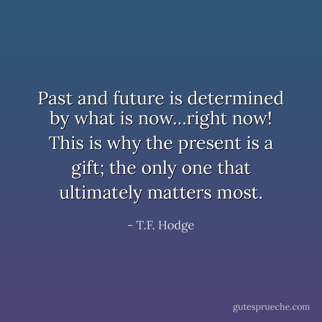Past and future is determined by what is now…right now! This is why the present is a gift; the only one that ultimately matters most. - T.F. Hodge