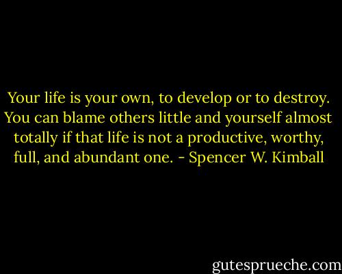 Your life is your own, to develop or to destroy. You can blame others little and yourself almost totally if that life is not a productive, worthy, full, and abundant one. - Spencer W. Kimball