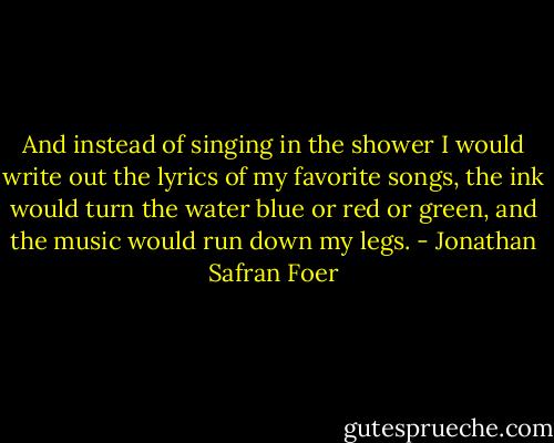 And instead of singing in the shower I would write out the lyrics of my favorite songs, the ink would turn the water blue or red or green, and the music would run down my legs. - Jonathan Safran Foer