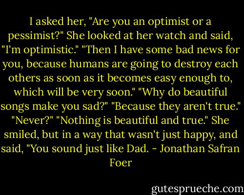 I asked her, "Are you an optimist or a pessimist?" She looked at her watch and said, "I'm optimistic." "Then I have some bad news for you, because humans are going to destroy each others as soon as it becomes easy enough to, which will be very soon." "Why do beautiful songs make you sad?" "Because they aren't true." "Never?" "Nothing is beautiful and true." She smiled, but in a way that wasn't just happy, and said, "You sound just like Dad. - Jonathan Safran Foer