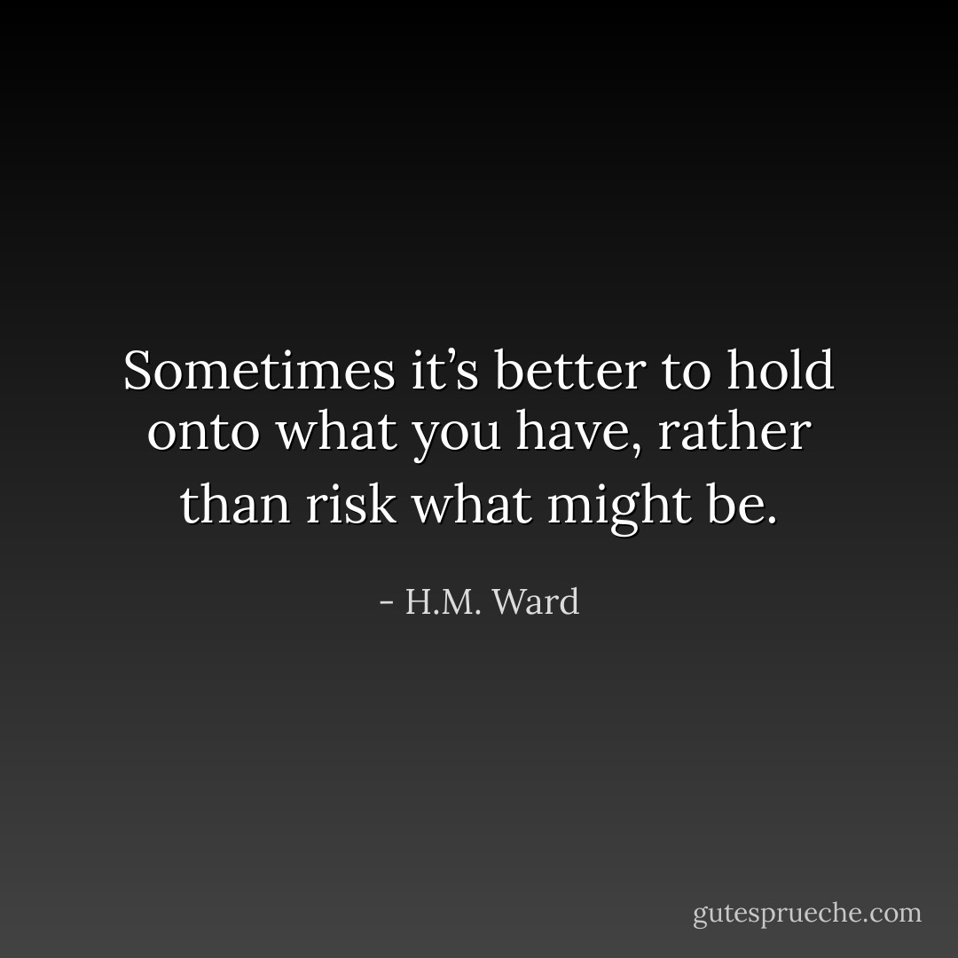 Sometimes it’s better to hold onto what you have, rather than risk what might be. - H.M. Ward