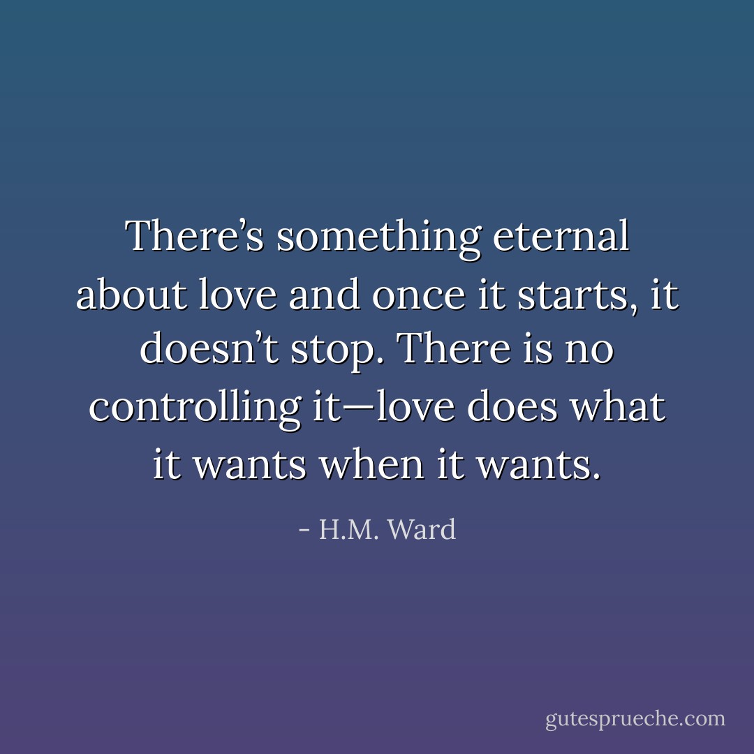 There’s something eternal about love and once it starts, it doesn’t stop. There is no controlling it—love does what it wants when it wants. - H.M. Ward