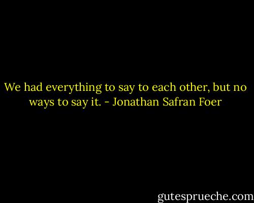 We had everything to say to each other, but no ways to say it. - Jonathan Safran Foer