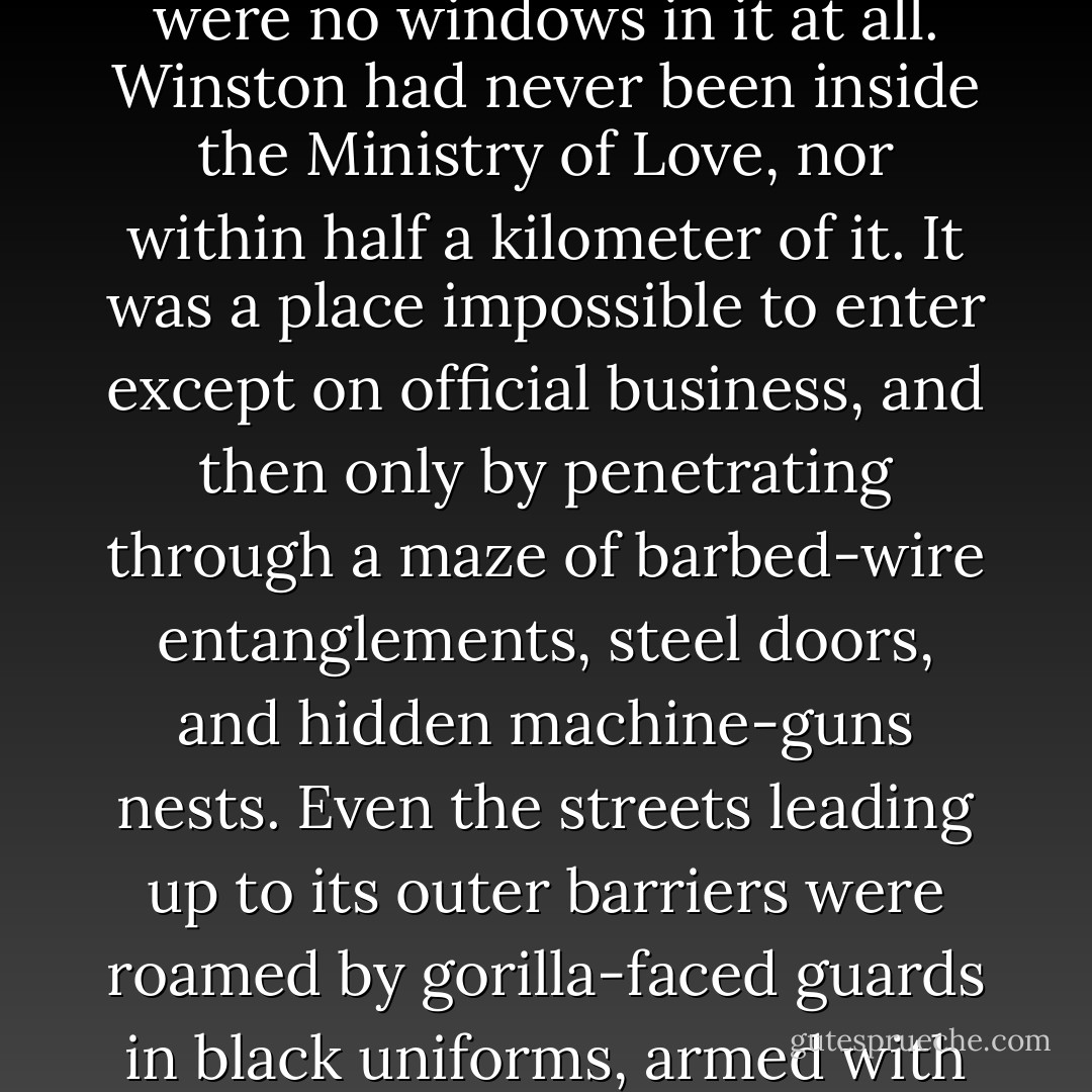 The Ministry of Love was the really frightening one. There were no windows in it at all. Winston had never been inside the Ministry of Love, nor within half a kilometer of it. It was a place impossible to enter except on official business, and then only by penetrating through a maze of barbed-wire entanglements, steel doors, and hidden machine-guns nests. Even the streets leading up to its outer barriers were roamed by gorilla-faced guards in black uniforms, armed with jointed truncheons - George Orwell