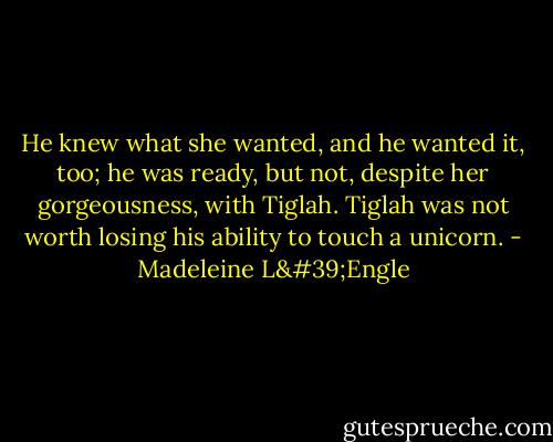 He knew what she wanted, and he wanted it, too; he was ready, but not, despite her gorgeousness, with Tiglah. Tiglah was not worth losing his ability to touch a unicorn. - Madeleine L'Engle