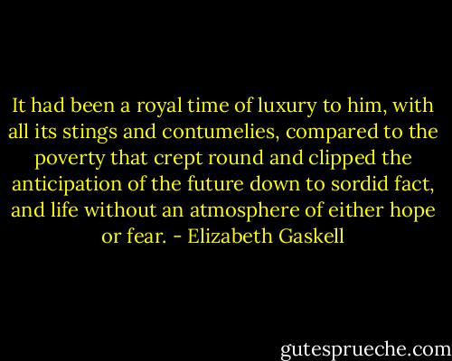 It had been a royal time of luxury to him, with all its stings and contumelies, compared to the poverty that crept round and clipped the anticipation of the future down to sordid fact, and life without an atmosphere of either hope or fear. - Elizabeth Gaskell