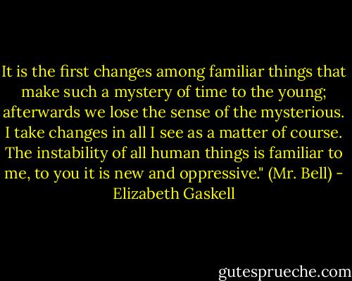 It is the first changes among familiar things that make such a mystery of time to the young; afterwards we lose the sense of the mysterious. I take changes in all I see as a matter of course. The instability of all human things is familiar to me, to you it is new and oppressive." (Mr. Bell) - Elizabeth Gaskell