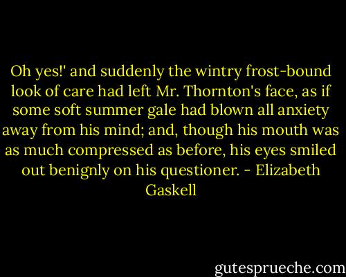 Oh yes!' and suddenly the wintry frost-bound look of care had left Mr. Thornton's face, as if some soft summer gale had blown all anxiety away from his mind; and, though his mouth was as much compressed as before, his eyes smiled out benignly on his questioner. - Elizabeth Gaskell