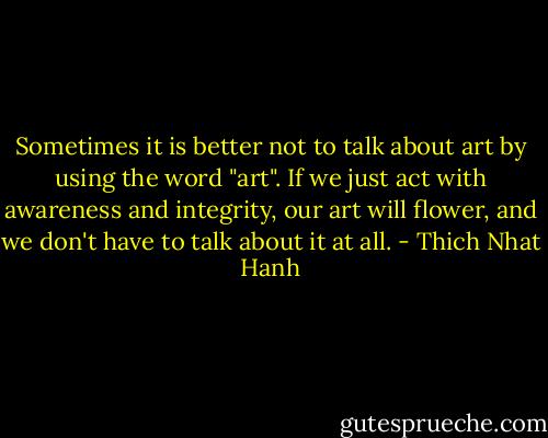 Sometimes it is better not to talk about art by using the word "art". If we just act with awareness and integrity, our art will flower, and we don't have to talk about it at all. - Thich Nhat Hanh