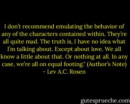I don’t recommend emulating the behavior of any of the characters contained within. They’re all quite mad.<br />The truth is, I have no idea what I’m talking about.<br />Except about love. We all know a little about that. Or nothing at all. In any case, we’re all on equal footing." (Author’s Note) - Lev A.C. Rosen
