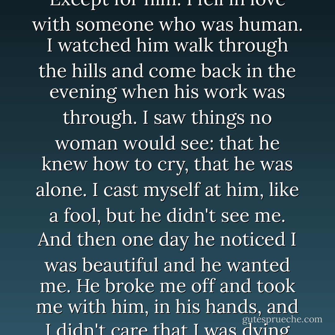 Everything was red, the air, the sun, whatever I looked at. Except for him. I fell in love with someone who was human. I watched him walk through the hills and come back in the evening when his work was through. I saw things no woman would see: that he knew how to cry, that he was alone. I cast myself at him, like a fool, but he didn't see me. And then one day he noticed I was beautiful and he wanted me. He broke me off and took me with him, in his hands, and I didn't care that I was dying until I actually was. - Alice Hoffman
