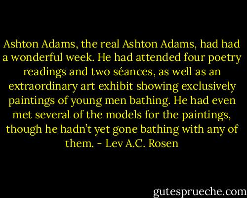 Ashton Adams, the real Ashton Adams, had had a wonderful week. He had attended four poetry readings and two séances, as well as an extraordinary art exhibit showing exclusively paintings of young men bathing. He had even met several of the models for the paintings, though he hadn’t yet gone bathing with any of them. - Lev A.C. Rosen