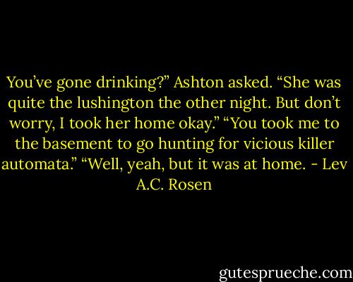 You’ve gone drinking?” Ashton asked.<br />“She was quite the lushington the other night. But don’t worry, I took her home okay.”<br />“You took me to the basement to go hunting for vicious killer automata.”<br />“Well, yeah, but it was at home. - Lev A.C. Rosen