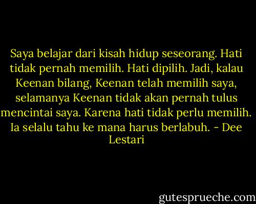 Saya belajar dari kisah hidup seseorang. Hati tidak pernah memilih. Hati dipilih. Jadi, kalau Keenan bilang, Keenan telah memilih saya, selamanya Keenan tidak akan pernah tulus mencintai saya. Karena hati tidak perlu memilih. Ia selalu tahu ke mana harus berlabuh. - Dee Lestari