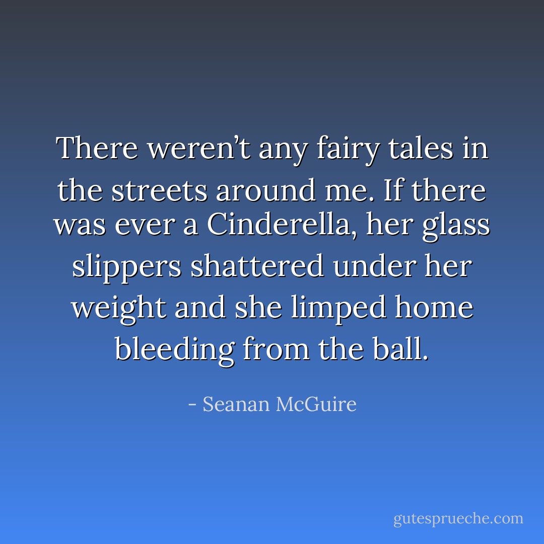 There weren’t any fairy tales in the streets around me. If there was ever a Cinderella, her glass slippers shattered under her weight and she limped home bleeding from the ball. - Seanan McGuire
