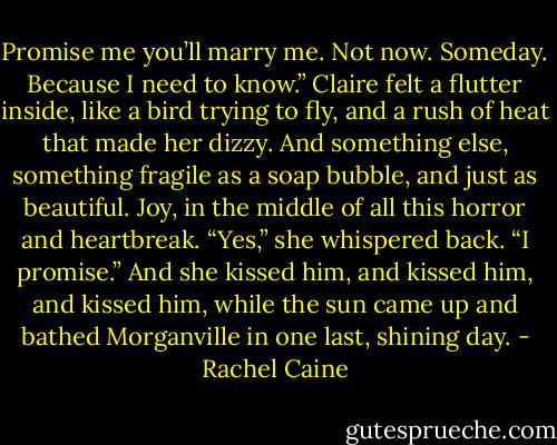 Promise me you’ll marry me. Not now. Someday. Because I need to know.”<br />Claire felt a flutter inside, like a bird trying to fly, and a rush of heat that made her dizzy. And something else, something fragile as a soap bubble,<br />and just as beautiful. Joy, in the middle of all this horror and heartbreak.<br />“Yes,” she whispered back. “I promise.”<br />And she kissed him, and kissed him, and kissed him, while the sun came up and bathed Morganville in one last, shining day. - Rachel Caine