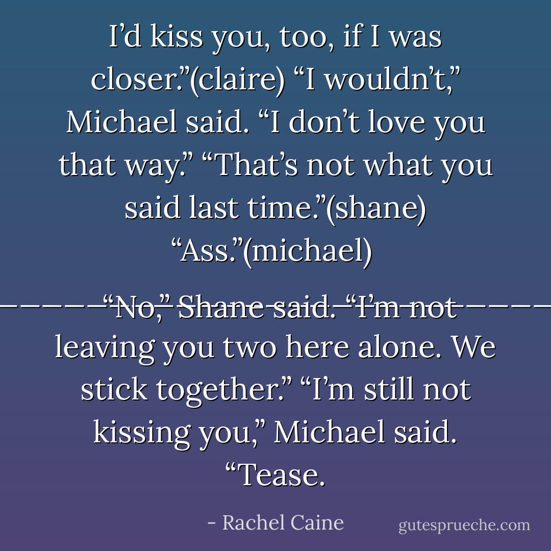 I’d kiss you, too, if I was closer.”(claire)<br />“I wouldn’t,” Michael said. “I don’t love you that way.”<br />“That’s not what you said last time.”(shane)<br />“Ass.”(michael)<br /><br />_________________________<br /><br />“No,” Shane said. “I’m not leaving you two here alone. We stick together.”<br />“I’m still not kissing you,” Michael said.<br />“Tease. - Rachel Caine