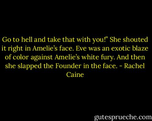 Go to hell and take that with you!” She shouted it right in Amelie’s face. Eve<br />was an exotic blaze of color against Amelie’s white fury.<br />And then she slapped the Founder in the face. - Rachel Caine