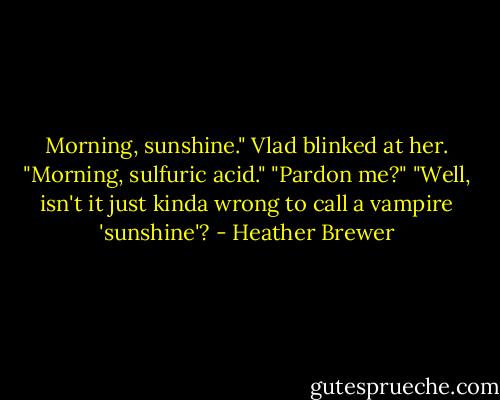 Morning, sunshine."<br />Vlad blinked at her. "Morning, sulfuric acid."<br />"Pardon me?"<br />"Well, isn't it just kinda wrong to call a vampire 'sunshine'? - Heather Brewer