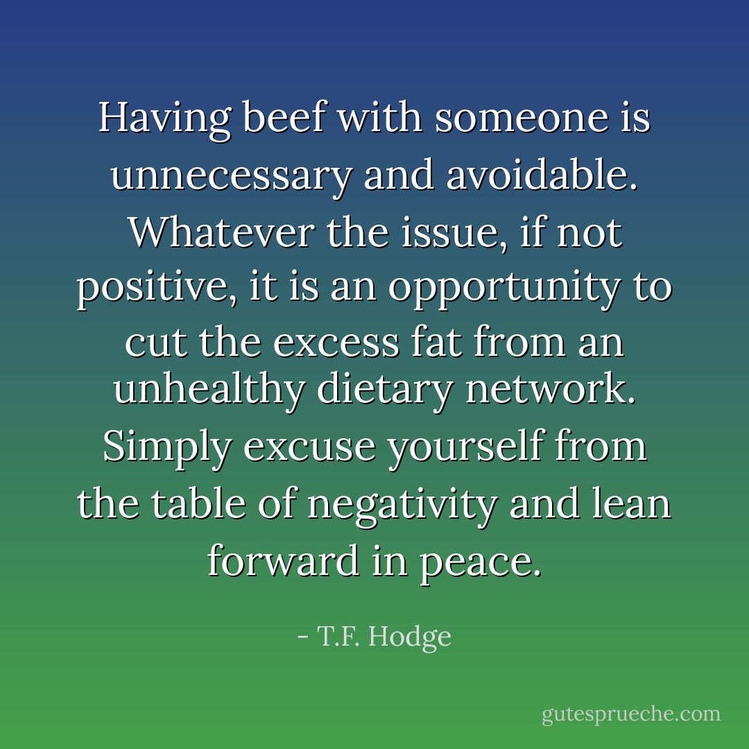 Having beef with someone is unnecessary and avoidable. Whatever the issue, if not positive, it is an opportunity to cut the excess fat from an unhealthy dietary network. Simply excuse yourself from the table of negativity and lean forward in peace. - T.F. Hodge