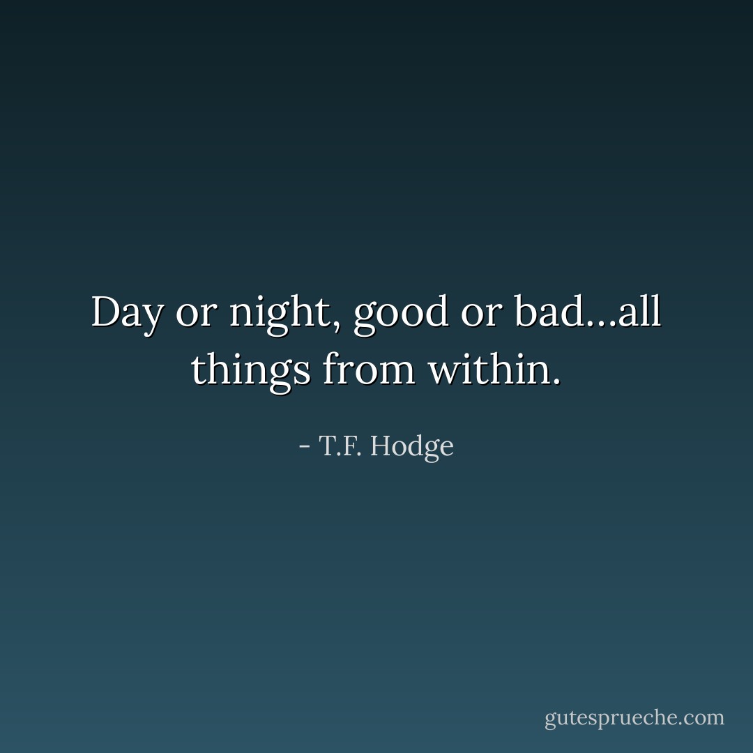 Day or night, good or bad…all things from within. - T.F. Hodge