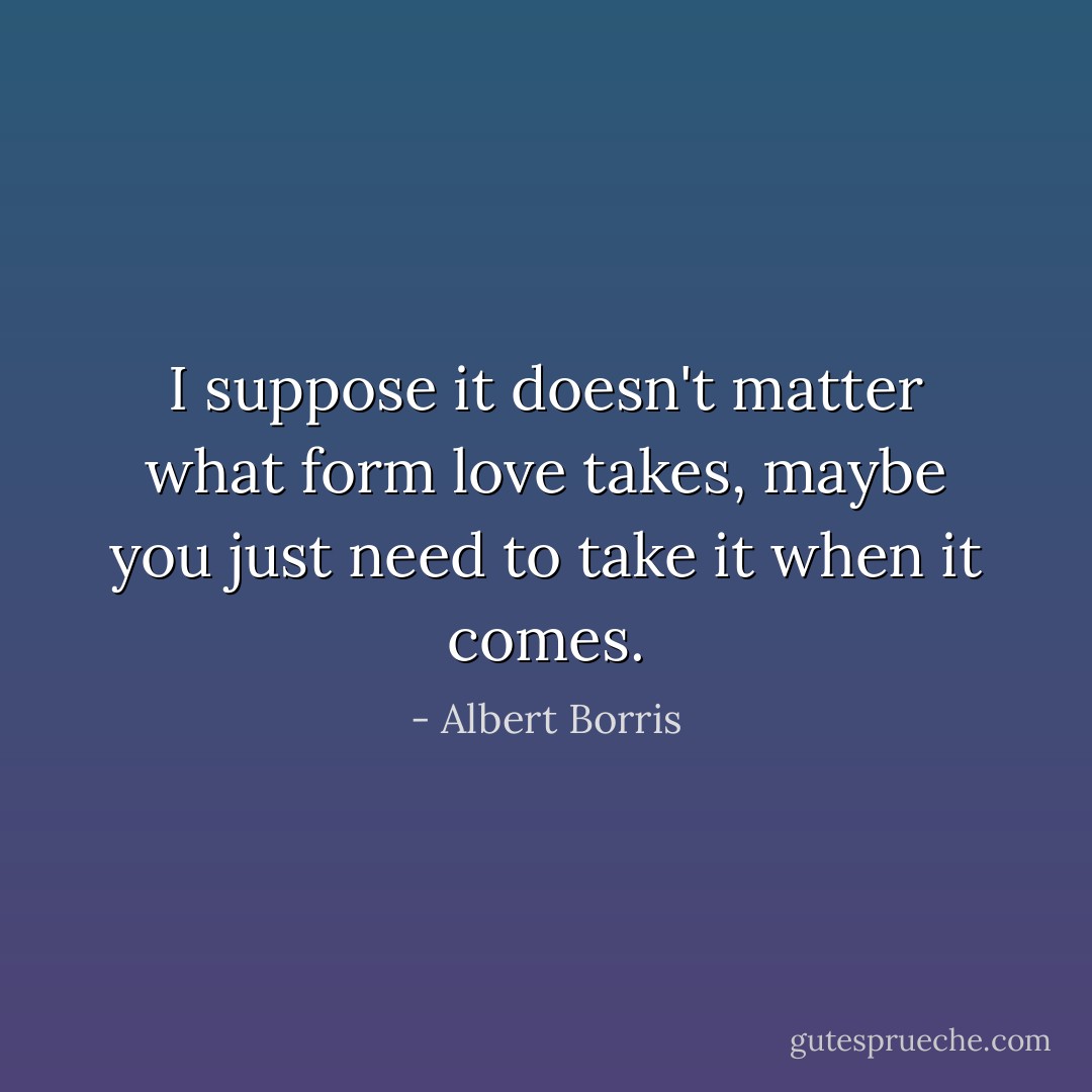 I suppose it doesn't matter what form love takes, maybe you just need to take it when it comes. - Albert Borris