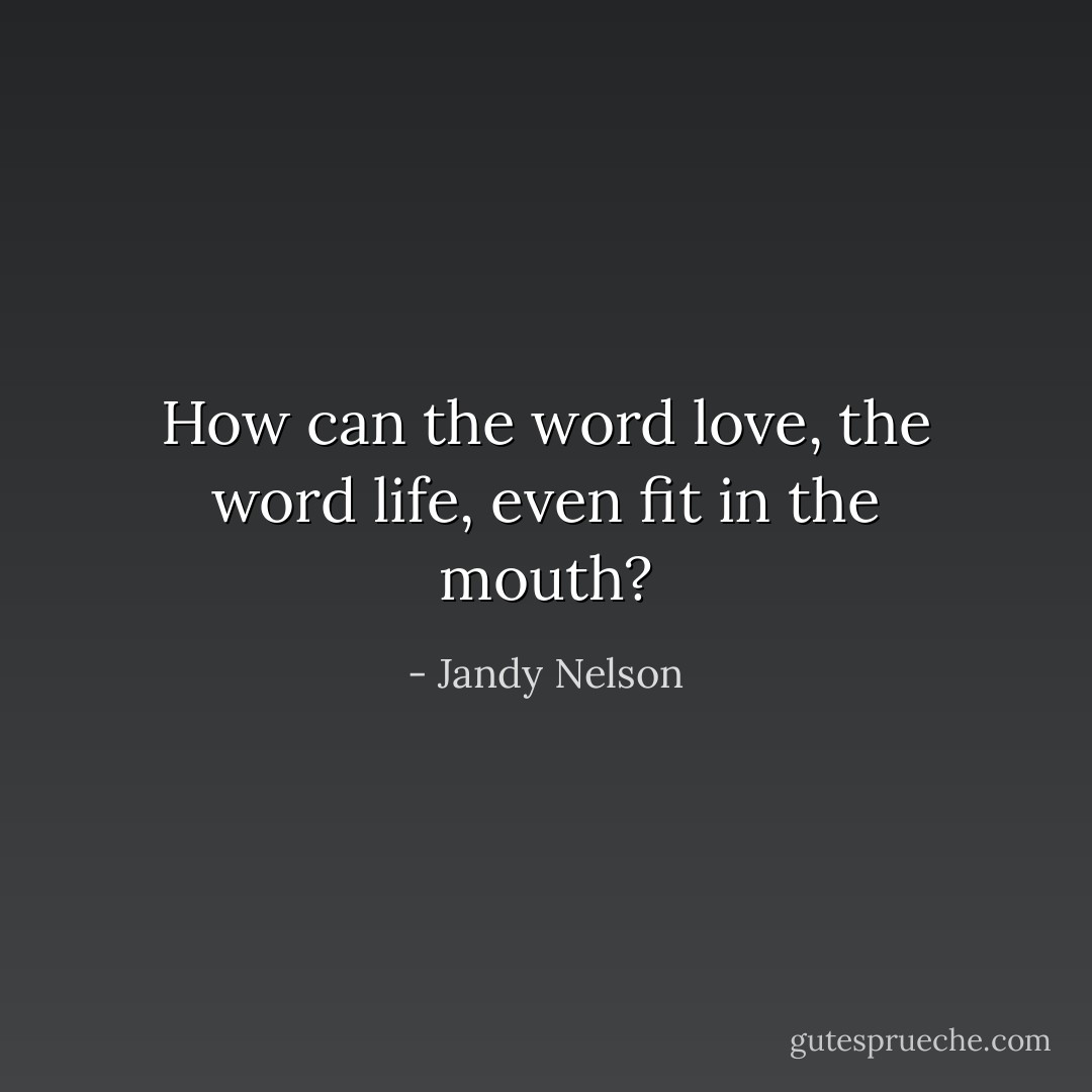 How can the word love, the word life, even fit in the mouth? - Jandy Nelson