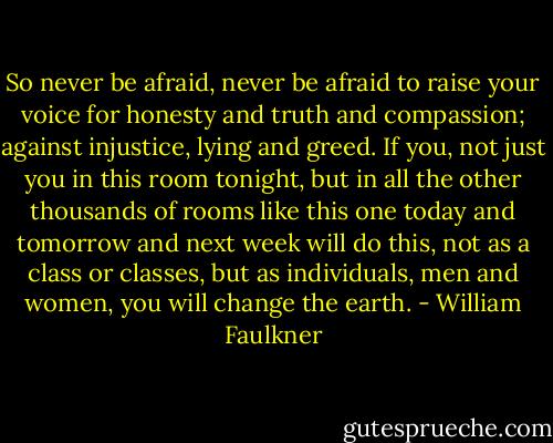 So never be afraid, never be afraid to raise your voice for honesty and truth and compassion; against injustice, lying and greed. If you, not just you in this room tonight, but in all the other thousands of rooms like this one today and tomorrow and next week will do this, not as a class or classes, but as individuals, men and women, you will change the earth. - William Faulkner