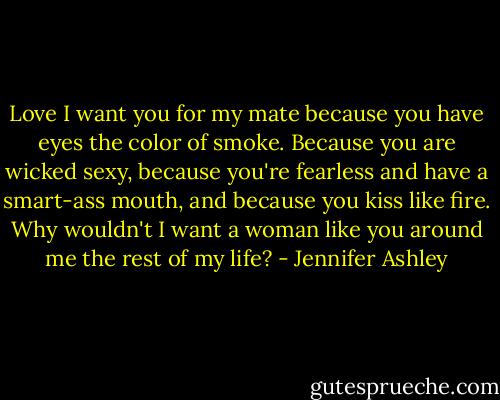 Love I want you for my mate because you have eyes the color of smoke. Because you are wicked sexy, because you're fearless and have a smart-ass mouth, and because you kiss like fire. Why wouldn't I want a woman like you around me the rest of my life? - Jennifer Ashley