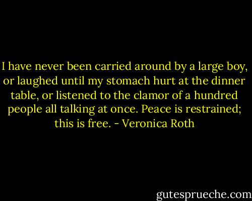 I have never been carried around by a large boy, or laughed until my stomach hurt at the dinner table, or listened to the clamor of a hundred people all talking at once. Peace is restrained; this is free. - Veronica Roth