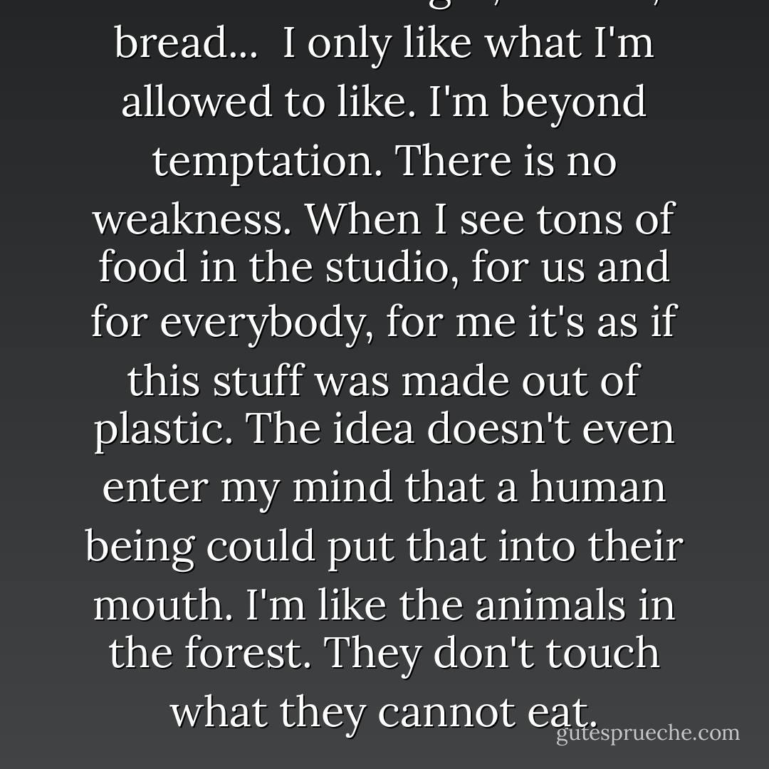 I never touch sugar, cheese, bread... <br />I only like what I'm allowed to like. I'm beyond temptation. There is no weakness. When I see tons of food in the studio, for us and for everybody, for me it's as if this stuff was made out of plastic. The idea doesn't even enter my mind that a human being could put that into their mouth. I'm like the animals in the forest. They don't touch what they cannot eat. - Karl Lagerfeld