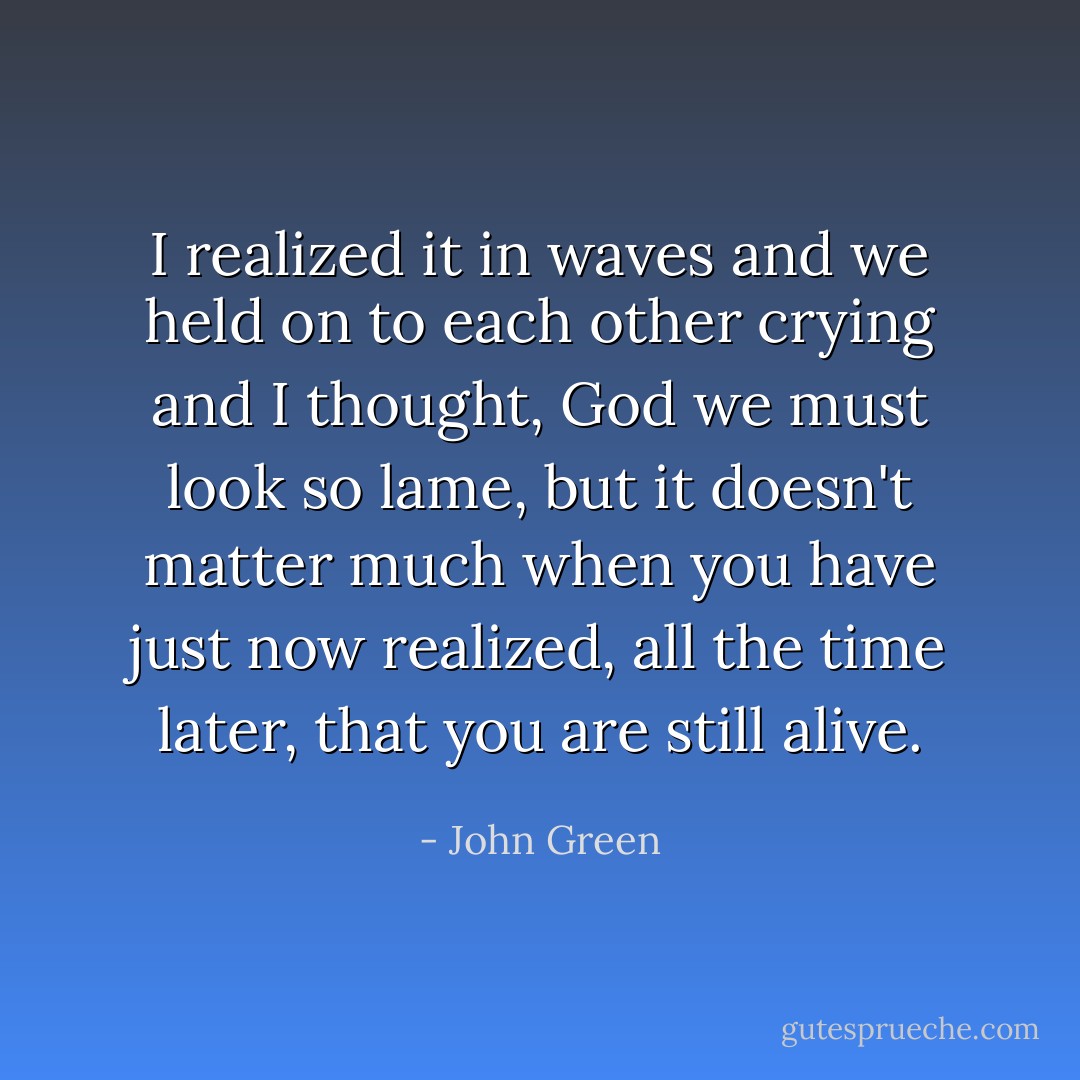 I realized it in waves and we held on to each other crying and I thought, God we must look so lame, but it doesn't matter much when you have just now realized, all the time later, that you are still alive. - John Green