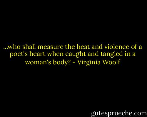 ...who shall measure the heat and violence of a poet's heart when caught and tangled in a woman's body? - Virginia Woolf