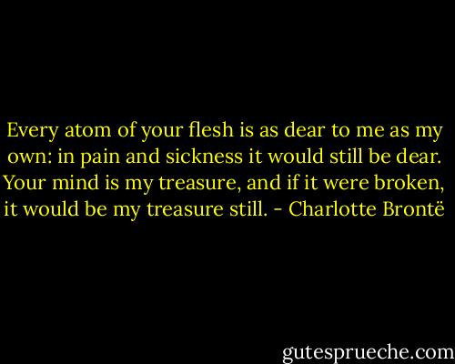 Every atom of your flesh is as dear to me as my own: in pain and sickness it would still be dear. Your mind is my treasure, and if it were broken, it would be my treasure still. - Charlotte Brontë