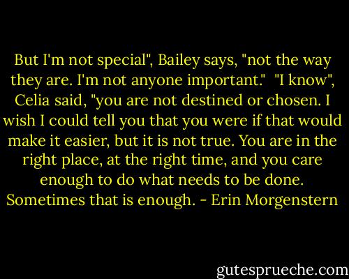 But I'm not special", Bailey says, "not the way they are. I'm not anyone important." <br />"I know", Celia said, "you are not destined or chosen. I wish I could tell you that you were if that would make it easier, but it is not true. You are in the right place, at the right time, and you care enough to do what needs to be done. Sometimes that is enough. - Erin Morgenstern