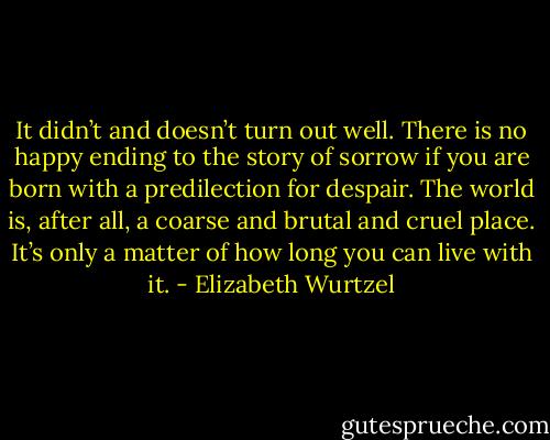 It didn’t and doesn’t turn out well. There is no happy ending to the story of sorrow if you are born with a predilection for despair. The world is, after all, a coarse and brutal and cruel place. It’s only a matter of how long you can live with it. - Elizabeth Wurtzel