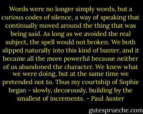 Words were no longer simply words, but a curious codes of silence, a way of speaking that continually moved around the thing that was being said. As long as we avoided the real subject, the spell would not broken. We both slipped naturally into this kind of banter, and it became all the more powerful because neither of us abandoned the character. We knew what we were doing, but at the same time we pretended not to. Thus my courtship of Sophie began - slowly, decorously, building by the smallest of increments. - Paul Auster
