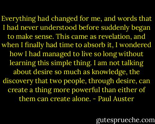 Everything had changed for me, and words that I had never understood before suddenly began to make sense. This came as revelation, and when I finally had time to absorb it, I wondered how I had managed to live so long without learning this simple thing. I am not talking about desire so much as knowledge, the discovery that two people, through desire, can create a thing more powerful than either of them can create alone. - Paul Auster