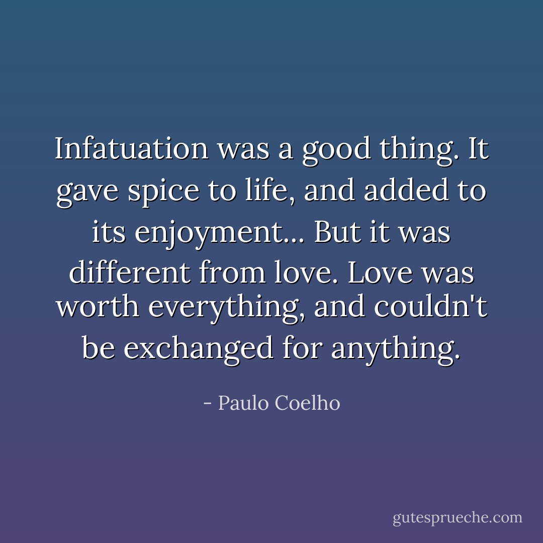 Infatuation was a good thing. It gave spice to life, and added to its enjoyment... But it was different from love. Love was worth everything, and couldn't be exchanged for anything. - Paulo Coelho