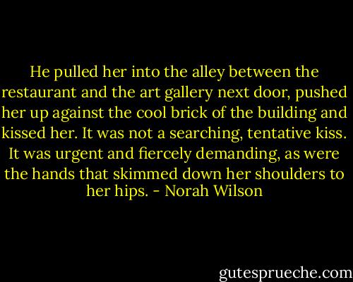 He pulled her into the alley between the restaurant and the art gallery next door, pushed her up against the cool brick of the building and kissed her.<br />It was not a searching, tentative kiss. It was urgent and fiercely demanding, as were the hands that skimmed down her shoulders to her hips. - Norah Wilson