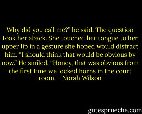 Why did you call me?” he said.<br />The question took her aback. She touched her tongue to her upper lip in a gesture she hoped would distract him. “I should think that would be obvious by now.”<br />He smiled. “Honey, that was obvious from the first time we locked horns in the court room. - Norah Wilson