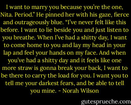 I want to marry you because you’re the one, Nita. Period.” He pinned her with his gaze, fierce and outrageously blue. “I’ve never felt like this before. I want to lie beside you and just listen to you breathe. When I’ve had a shitty day, I want to come home to you and lay my head in your lap and feel your hands on my face. And when you’ve had a shitty day and it feels like one more straw is gonna break your back, I want to be there to carry the load for you. I want you to tell me your darkest fears, and be able to tell you mine. - Norah Wilson