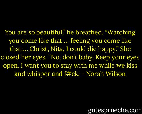 You are so beautiful,” he breathed. “Watching you come like that … feeling you come like that…. Christ, Nita, I could die happy.”<br />She closed her eyes.<br />“No, don’t baby. Keep your eyes open. I want you to stay with me while we kiss and whisper and f#ck. - Norah Wilson